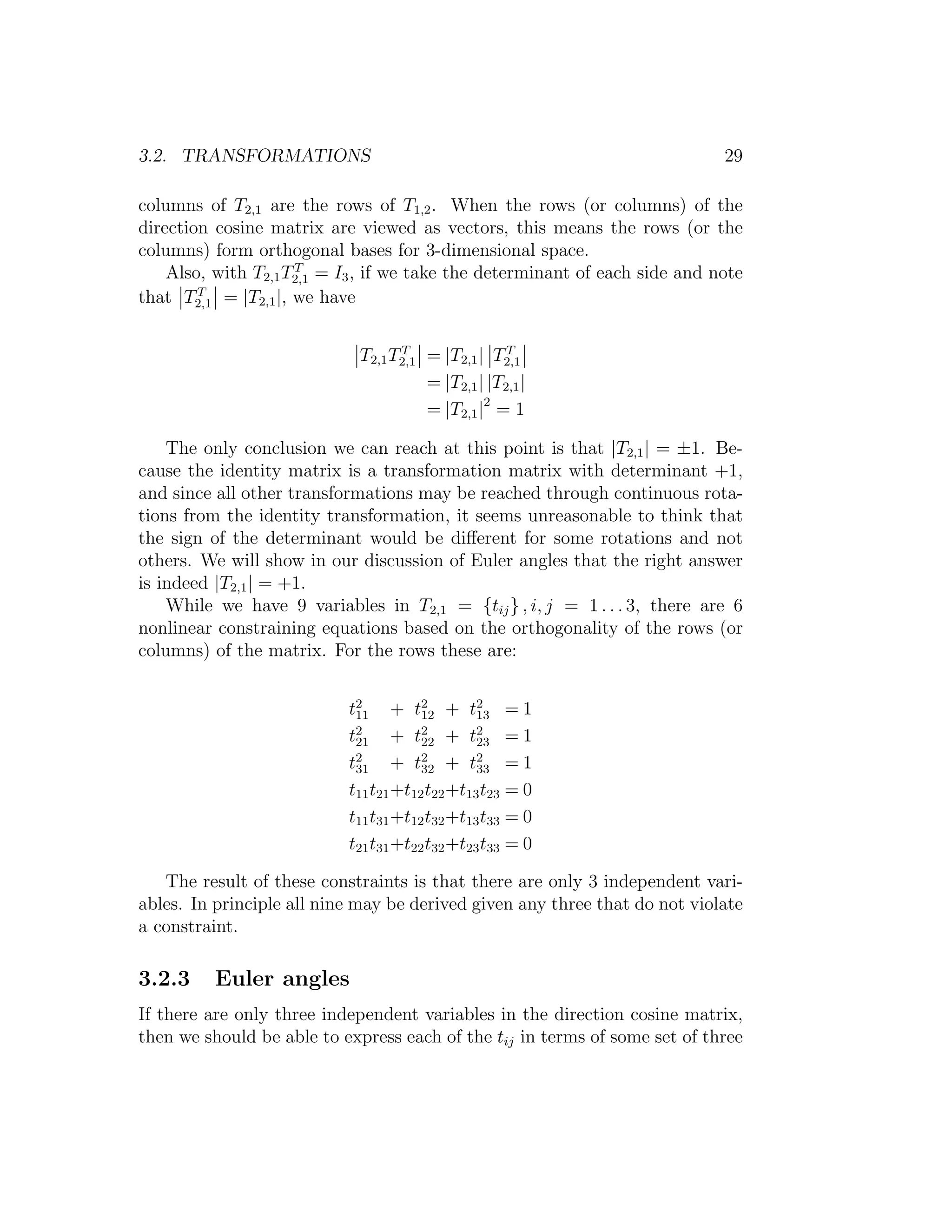 3.2. TRANSFORMATIONS                                                         29

columns of T2,1 are the rows of T1,2 . When the rows (or columns) of the
direction cosine matrix are viewed as vectors, this means the rows (or the
columns) form orthogonal bases for 3-dimensional space.
                     T
    Also, with T2,1 T2,1 = I3 , if we take the determinant of each side and note
that T2,1 = |T2,1 |, we have
        T




                             T2,1 T2,1 = |T2,1 | T2,1
                                   T                T

                                       = |T2,1 | |T2,1 |
                                       = |T2,1 |2 = 1

    The only conclusion we can reach at this point is that |T2,1 | = ±1. Be-
cause the identity matrix is a transformation matrix with determinant +1,
and since all other transformations may be reached through continuous rota-
tions from the identity transformation, it seems unreasonable to think that
the sign of the determinant would be diﬀerent for some rotations and not
others. We will show in our discussion of Euler angles that the right answer
is indeed |T2,1 | = +1.
    While we have 9 variables in T2,1 = {tij } , i, j = 1 . . . 3, there are 6
nonlinear constraining equations based on the orthogonality of the rows (or
columns) of the matrix. For the rows these are:


                           t2 + t2 + t2 = 1
                            11         12       13
                           t21 + t22 + t2 = 1
                            2          2
                                                23
                           t31 + t32 + t2 = 1
                            2          2
                                                33
                           t11 t21 +t12 t22 +t13 t23 = 0
                           t11 t31 +t12 t32 +t13 t33 = 0
                           t21 t31 +t22 t32 +t23 t33 = 0

   The result of these constraints is that there are only 3 independent vari-
ables. In principle all nine may be derived given any three that do not violate
a constraint.

3.2.3     Euler angles
If there are only three independent variables in the direction cosine matrix,
then we should be able to express each of the tij in terms of some set of three
 