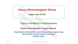 Course: Electromagnetic Theory
paper code: EI 503
Course Coordinator: Arpan Deyasi
Department of Electronics and Communication Engineering
RCC Institute of Information Technology
Kolkata, India
Topics: Coordinate Transformation
18-09-2021 Arpan Deyasi, Electromagnetic Theory 1
Arpan Deyasi
Electromagnetic
Theory
 