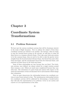Chapter 3

Coordinate System
Transformations

3.1     Problem Statement
We have met the various coordinate systems that will be of primary interest
in the study of ﬂight dynamics. Now we address the subject of how these
coordinate systems are related to one another. For instance, when we begin
to sum the external forces acting on the aircraft, we will have to relate all
these forces to a common reference frame. If we take some body-axis system
to be the common frame, then we need to be able to take the gravity vector
(weight) from the local horizontal reference frame, the thrust from some other
body-axis frame, and the aerodynamic forces from the wind-axis frame, and
represent all these forces in the body-axis frame.
    Some of these relationships are easy because they are ﬁxed: Two body-
axis systems, once deﬁned, are always related by a single rotation around
their common y axis. Others are much more complicated because they vary
with time: The orientation of a given body-axis system with respect to the
wind axes determines certain aerodynamic forces and moments which change
that orientation.
    First we must characterize the relationship between two coordinate sys-
tems at some frozen instant in time. The instantaneous relationship between
two coordinate systems will be addressed by determining a transformation
that will take the representation of an arbitrary vector in one system and
convert it to its representation in the other.

                                     23
 