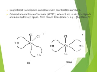  Geometrical isomerism in complexes with coordination number 6
 Octahedral complexes of formula [MX2A2], where X are unidentate ligands
and A are bidentate ligand. form cis and trans isomers, e.g., [CoCl2(en)2]+
+ +
trans
cis
 