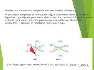  Geometrical isomerism in complexes with coordination number 6
In octahedral complexes of formula [MA3X3], if three donor atoms of the same
ligands occupy adjacent positions at the corners of an octahedral face. it is known
as facial (fac) isomer, when the positions are around the meridian of the
octahedron, it is known as meridional (mer)isomer. e.g.,
 