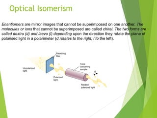 Optical Isomerism
20_446
Unpolarized
light
Polarizing
filter
Polarized
light
Tube
containing
sample

Rotated
polarized light
Enantiomers are mirror images that cannot be superimposed on one another. The
molecules or ions that cannot be superimposed are called chiral. The two forms are
called dextro (d) and laevo (l) depending upon the direction they rotate the plane of
polarised light in a polarimeter (d rotates to the right, l to the left).
 