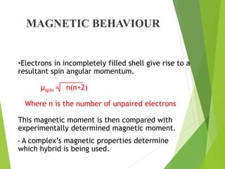 MAGNETIC BEHAVIOUR
•Electrons in incompletely filled shell give rise to a
resultant spin angular momentum.
µspin = n(n+2)
Where n is the number of unpaired electrons
This magnetic moment is then compared with
experimentally determined magnetic moment.
• A complex’s magnetic properties determine
which hybrid is being used.
 