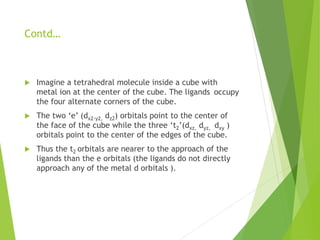 Contd…
 Imagine a tetrahedral molecule inside a cube with
metal ion at the center of the cube. The ligands occupy
the four alternate corners of the cube.
 The two ‘e’ (dx2-y2, dz2) orbitals point to the center of
the face of the cube while the three ‘t2’(dxz, dyz, dxy )
orbitals point to the center of the edges of the cube.
 Thus the t2 orbitals are nearer to the approach of the
ligands than the e orbitals (the ligands do not directly
approach any of the metal d orbitals ).
 