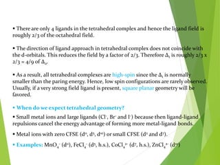  There are only 4 ligands in the tetrahedral complex and hence the ligand field is
roughly 2/3 of the octahedral field.
 The direction of ligand approach in tetrahedral complex does not coincide with
the d-orbitals. This reduces the field by a factor of 2/3. Therefore Δt is roughly 2/3 x
2/3 = 4/9 of Δo.
 As a result, all tetrahedral complexes are high-spin since the Δt is normally
smaller than the paring energy. Hence, low spin configurations are rarely observed.
Usually, if a very strong field ligand is present, square planar geometry will be
favored.
 When do we expect tetrahedral geometry?
 Small metal ions and large ligands (Cl-, Br- and I-) because then ligand-ligand
repulsions cancel the energy advantage of forming more metal-ligand bonds.
 Metal ions with zero CFSE (d0, d5, d10) or small CFSE (d2 and d7).
 Examples: MnO4
- (d0), FeCl4
- (d5, h.s.), CoCl4
2- (d7, h.s.), ZnCl4
2- (d10)
 