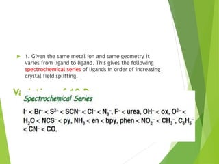 Variation of 10 Dq
 1. Given the same metal ion and same geometry it
varies from ligand to ligand. This gives the following
spectrochemical series of ligands in order of increasing
crystal field splitting.
 