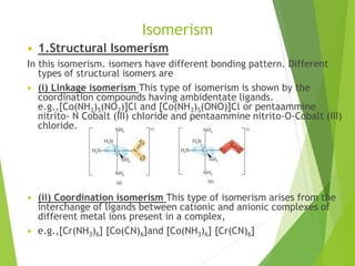 Isomerism
 1.Structural Isomerism
In this isomerism. isomers have different bonding pattern. Different
types of structural isomers are
 (i) Linkage isomerism This type of isomerism is shown by the
coordination compounds having ambidentate ligands.
e.g.,[Co(NH3)5(NO2)]Cl and [Co(NH3)5(ONO)]Cl or pentaammine
nitrito- N Cobalt (III) chloride and pentaammine nitrito-O-Cobalt (III)
chloride.
 (ii) Coordination isomerism This type of isomerism arises from the
interchange of ligands between cationic and anionic complexes of
different metal ions present in a complex,
 e.g.,[Cr(NH3)6] [Co(CN)6]and [Co(NH3)6] [Cr(CN)6]
 