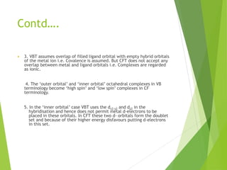 Contd….
 3. VBT assumes overlap of filled ligand orbital with empty hybrid orbitals
of the metal ion i.e. Covalence is assumed. But CFT does not accept any
overlap between metal and ligand orbitals i.e. Complexes are regarded
as ionic.
4. The ‘outer orbital’ and ‘inner orbital’ octahedral complexes in VB
terminology become ‘high spin’ and ‘low spin’ complexes in CF
terminology.
5. In the ‘inner orbital’ case VBT uses the dx2-y2 and dz2 in the
hybridisation and hence does not permit metal d-electrons to be
placed in these orbitals. In CFT these two d- orbitals form the doublet
set and because of their higher energy disfavours putting d-electrons
in this set.
 
