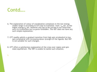 Contd….
6. The explanation of colour of coordination complexes in the low energy
visible range is according to CFT due to transition from t2g set to the
higher energy eg set. However this has to be carried in our mind that
such d-d transitions are La porte forbidden. The VBT does not have any
such simple explanation.
7. CFT readily admits a gradual transition from high spin octahedral to low
spin octahedral with increasing donor strength of the ligands. But VBT
is not suitable for such changes.
8. CFT offers a satisfactory explanation of the cross over region and spin
state equilibrium. The VBT is unable to tackle such situation.
5.
 