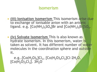 Isomerism
 (iii) Ionisation isomerism This isomerism arise due
to exchange of ionisable anion with an anionic
ligand. e.g. [Co(NH3)5SO4]Br and [Co(NH3)5Br]SO4.
 (iv) Solvate isomerism This is also known as
hydrate isomerism. In this isomerism, water is
taken as solvent. It has different number of water
molecules in the coordination sphere and outside
it.
e.g..[Co(H2O)6]Cl3, [Co(H2O)4Cl2]Cl·2H2O,
[Co(H2O)3Cl3]. 3H2O
 
