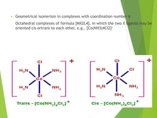  Geometrical isomerism in complexes with coordination number 6
Octahedral complexes of formula [MX2L4], in which the two X ligands may be
oriented cis ortrans to each other, e.g., [Co(NH3)4Cl2]+
 