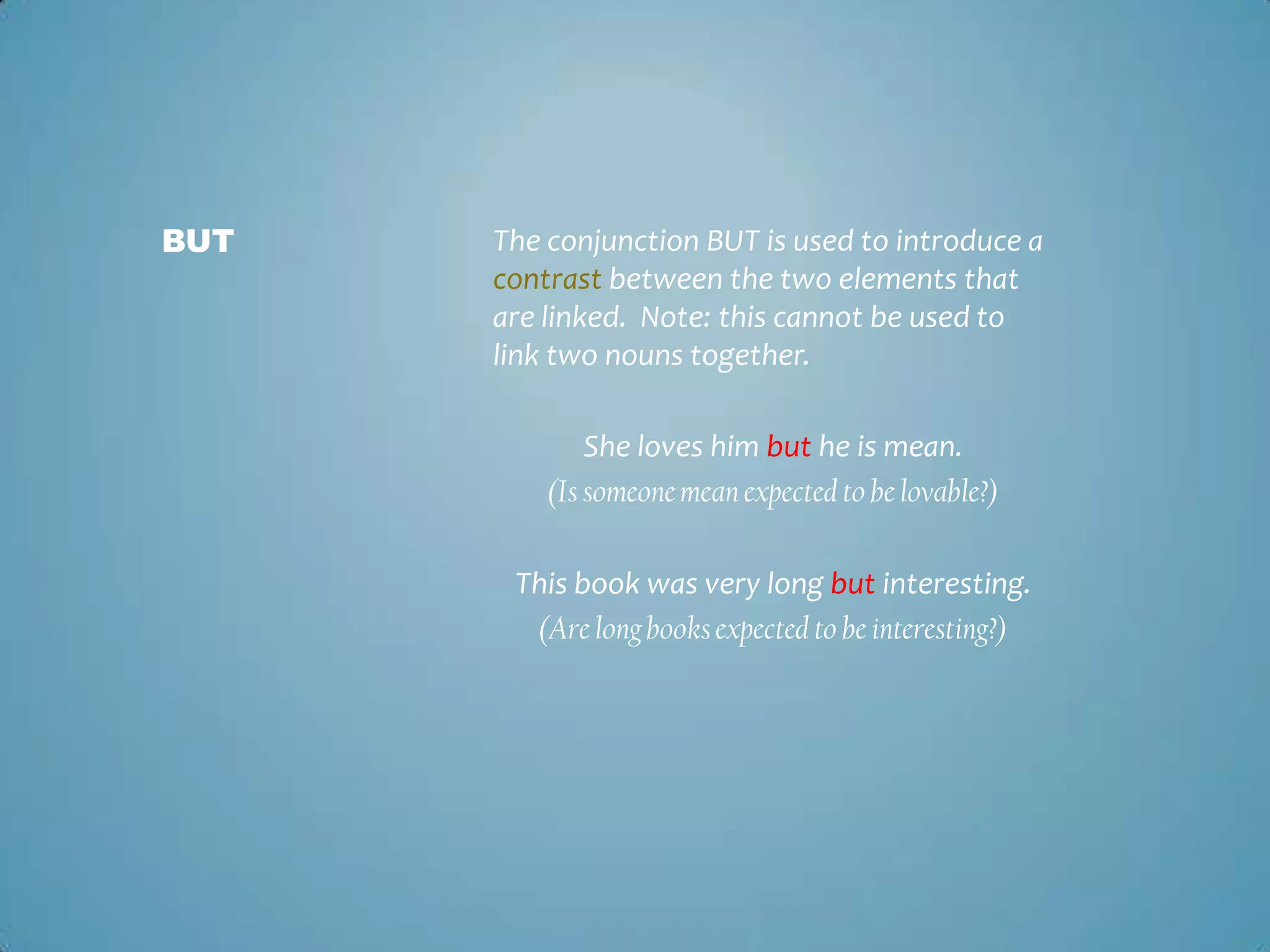 BUT

The conjunction BUT is used to introduce a
contrast between the two elements that
are linked. Note: this cannot be used to
link two nouns together.
She loves him but he is mean.
(Is someone mean expected to be lovable?)
This book was very long but interesting.
(Are long books expected to be interesting?)

 