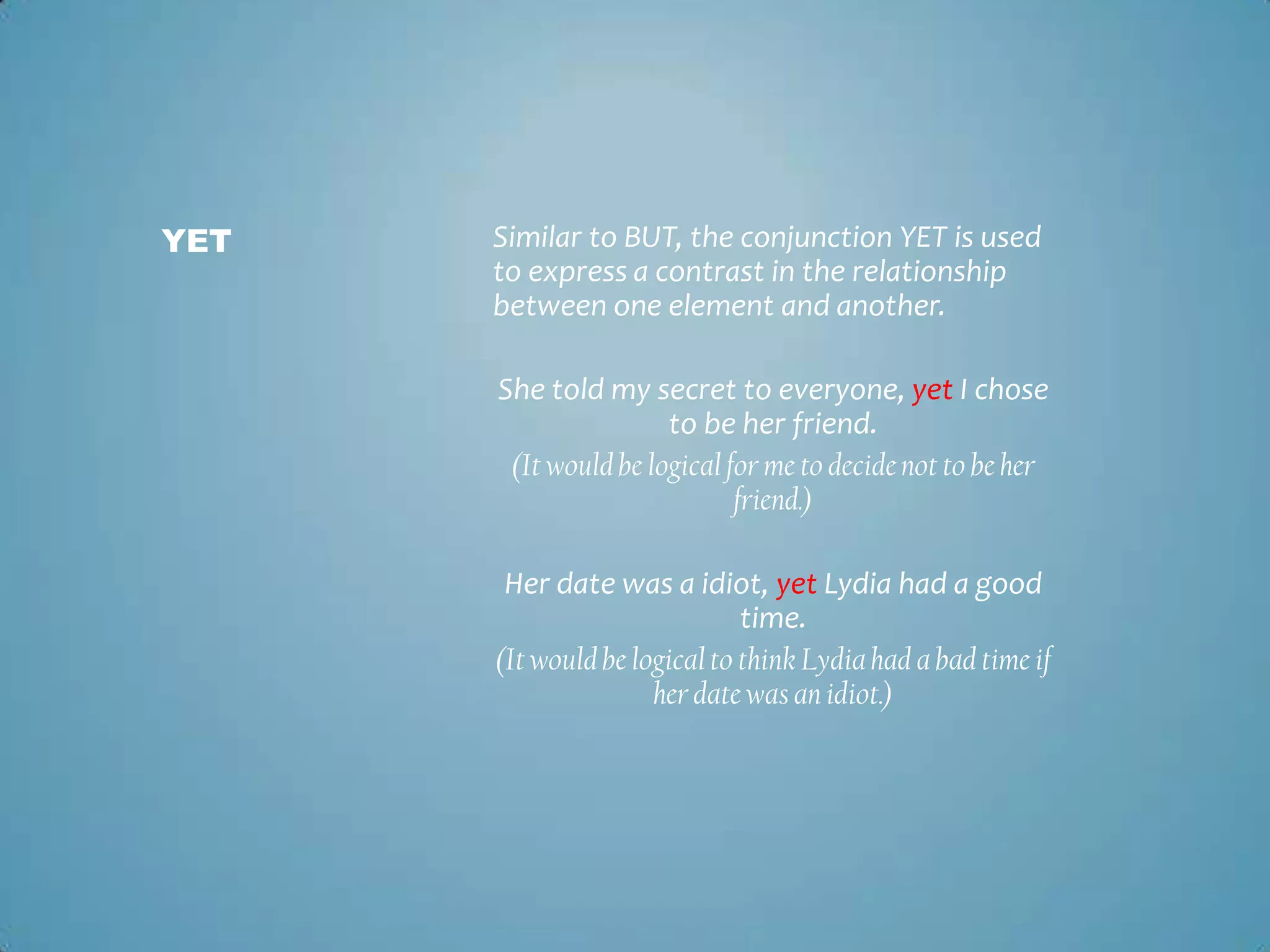 YET

Similar to BUT, the conjunction YET is used
to express a contrast in the relationship
between one element and another.
She told my secret to everyone, yet I chose
to be her friend.
(It would be logical for me to decide not to be her
friend.)
Her date was a idiot, yet Lydia had a good
time.
(It would be logical to think Lydia had a bad time if
her date was an idiot.)

 