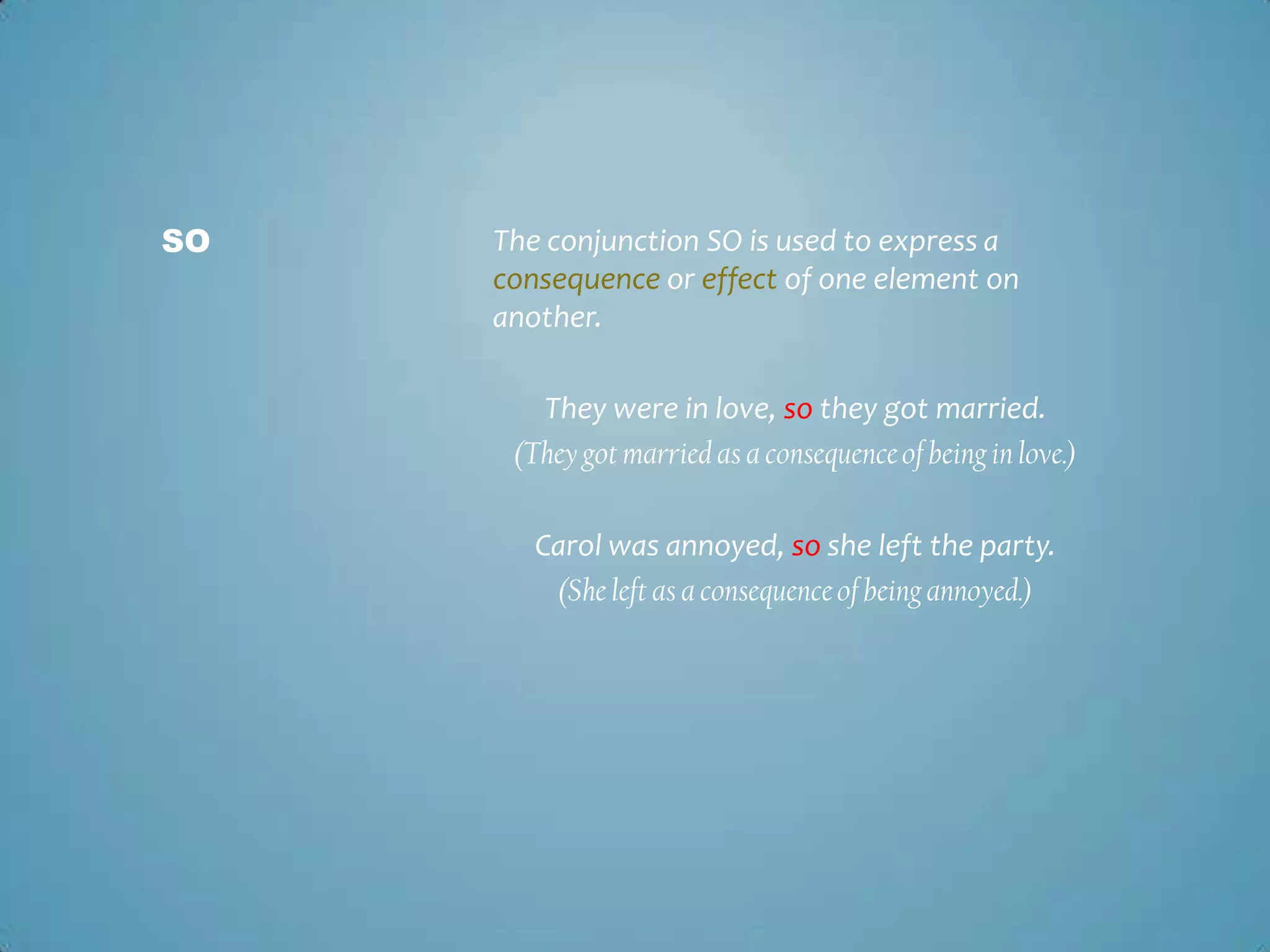 SO

The conjunction SO is used to express a
consequence or effect of one element on
another.
They were in love, so they got married.
(They got married as a consequence of being in love.)

Carol was annoyed, so she left the party.
(She left as a consequence of being annoyed.)

 