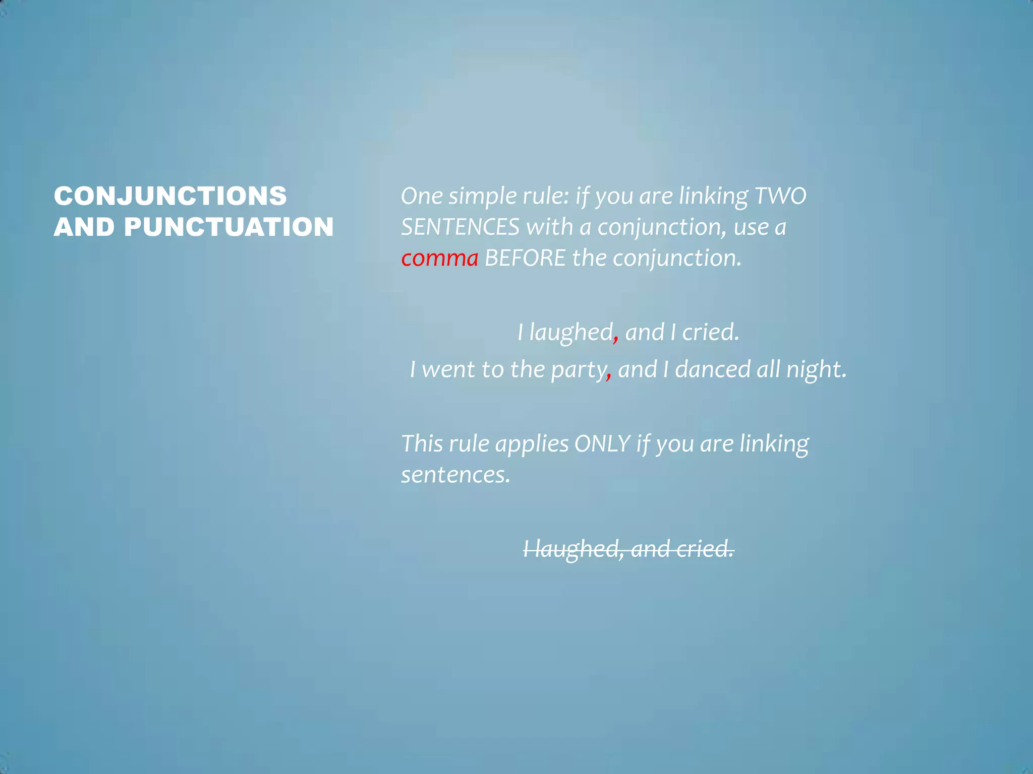 CONJUNCTIONS
AND PUNCTUATION

One simple rule: if you are linking TWO
SENTENCES with a conjunction, use a
comma BEFORE the conjunction.
I laughed, and I cried.
I went to the party, and I danced all night.

This rule applies ONLY if you are linking
sentences.
I laughed, and cried.

 