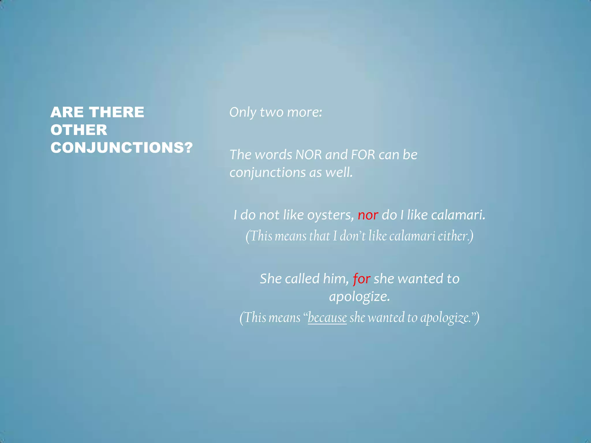 ARE THERE
OTHER
CONJUNCTIONS?

Only two more:

The words NOR and FOR can be
conjunctions as well.
I do not like oysters, nor do I like calamari.
(This means that I don’t like calamari either.)
She called him, for she wanted to
apologize.
(This means “because she wanted to apologize.”)

 