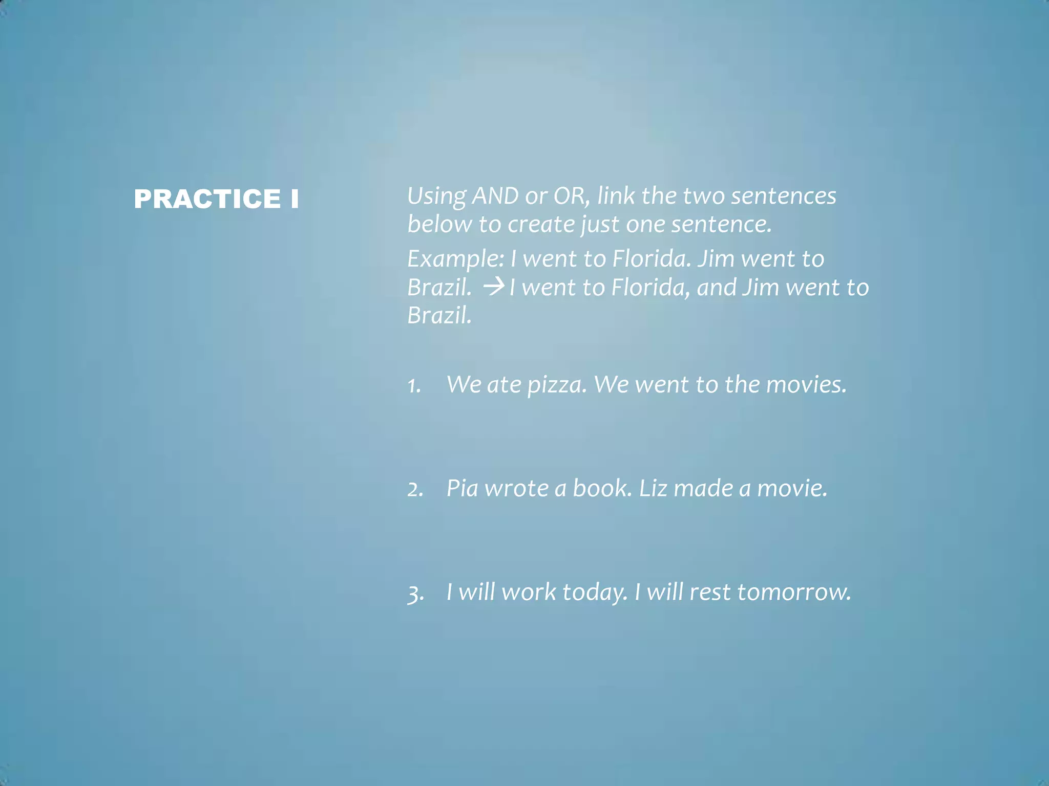 PRACTICE I

Using AND or OR, link the two sentences
below to create just one sentence.
Example: I went to Florida. Jim went to
Brazil.  I went to Florida, and Jim went to
Brazil.
1. We ate pizza. We went to the movies.

2. Pia wrote a book. Liz made a movie.

3. I will work today. I will rest tomorrow.

 