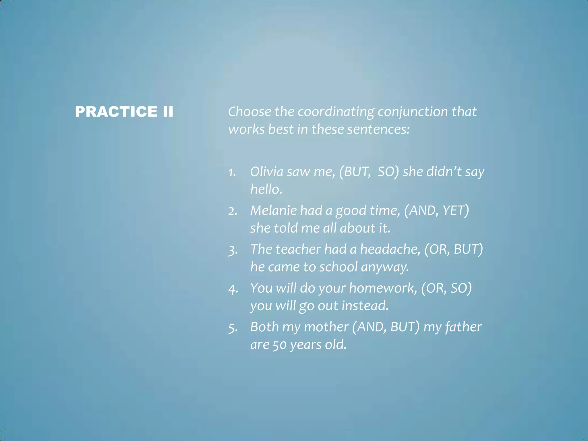 PRACTICE II

Choose the coordinating conjunction that
works best in these sentences:
1. Olivia saw me, (BUT, SO) she didn’t say
hello.
2. Melanie had a good time, (AND, YET)
she told me all about it.
3. The teacher had a headache, (OR, BUT)
he came to school anyway.
4. You will do your homework, (OR, SO)
you will go out instead.
5. Both my mother (AND, BUT) my father
are 50 years old.

 