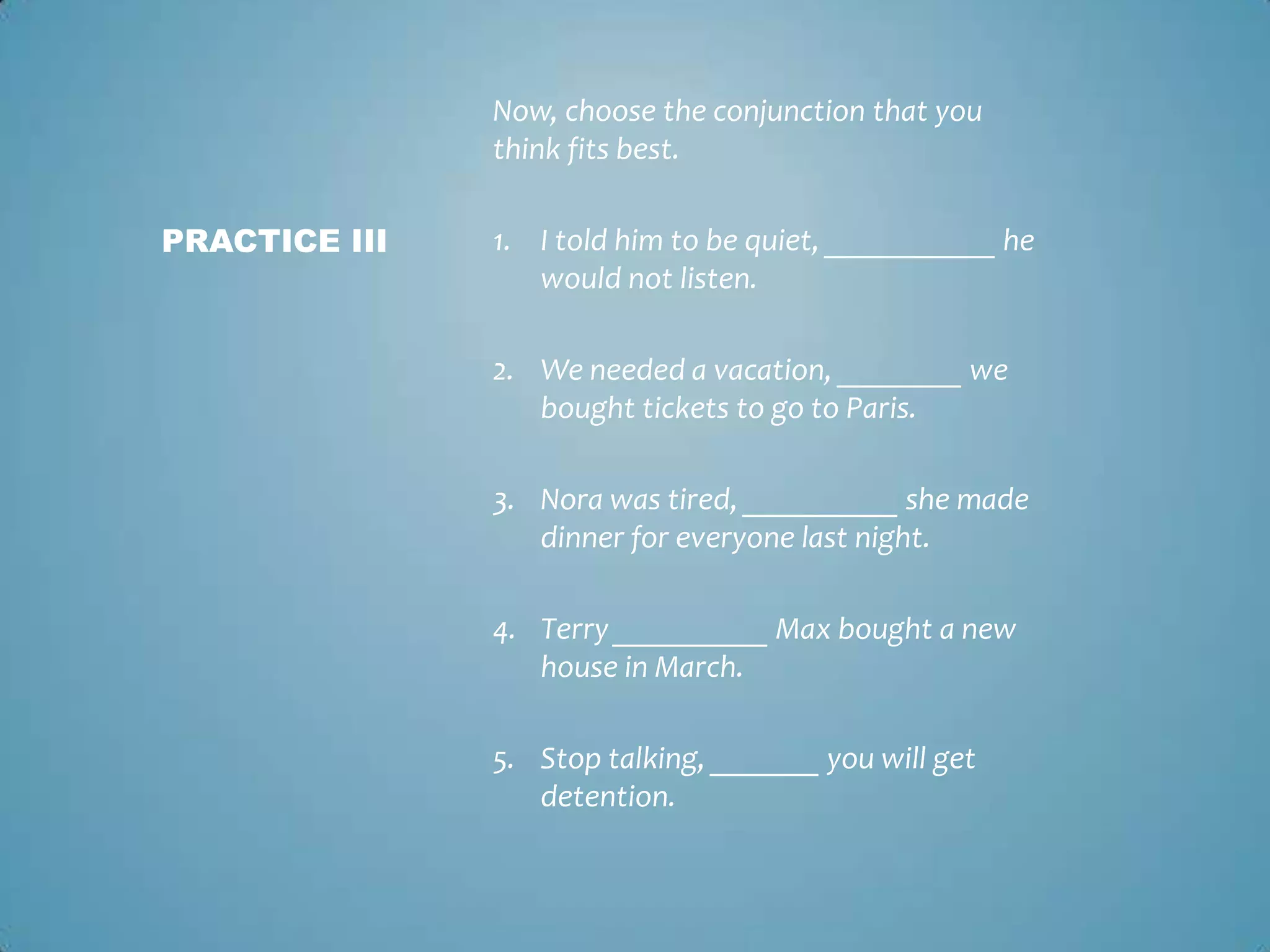 Now, choose the conjunction that you
think fits best.
PRACTICE III

1. I told him to be quiet, ___________ he
would not listen.
2. We needed a vacation, ________ we
bought tickets to go to Paris.
3. Nora was tired, __________ she made
dinner for everyone last night.
4. Terry __________ Max bought a new
house in March.

5. Stop talking, _______ you will get
detention.

 
