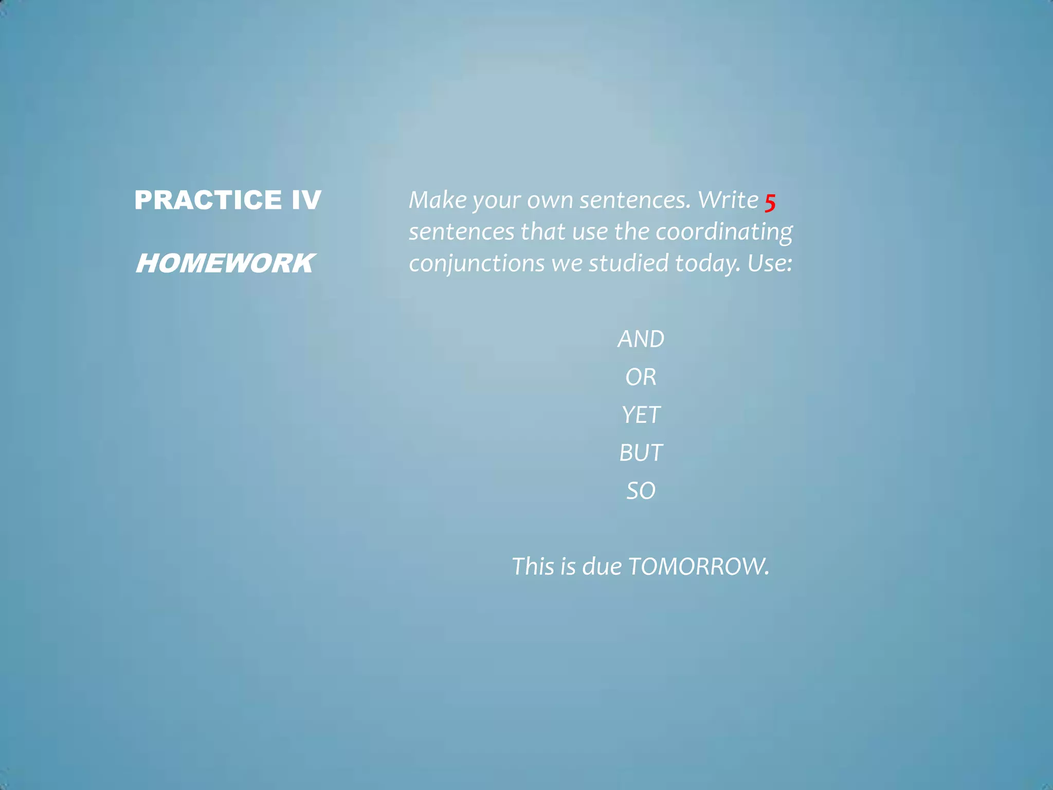 PRACTICE IV

HOMEWORK

Make your own sentences. Write 5
sentences that use the coordinating
conjunctions we studied today. Use:
AND
OR
YET
BUT
SO
This is due TOMORROW.

 