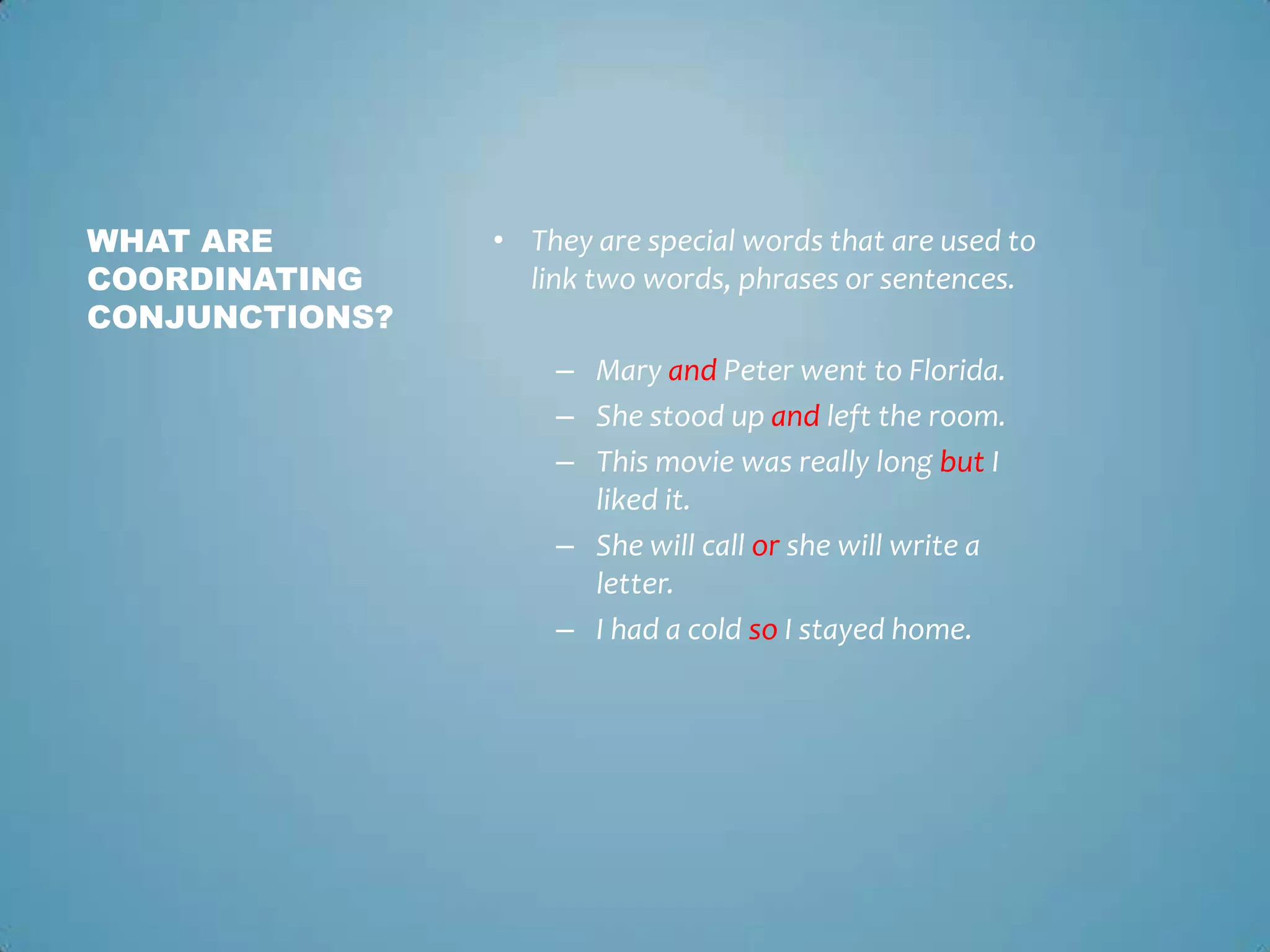 WHAT ARE
COORDINATING
CONJUNCTIONS?

• They are special words that are used to
link two words, phrases or sentences.
– Mary and Peter went to Florida.
– She stood up and left the room.
– This movie was really long but I
liked it.
– She will call or she will write a
letter.
– I had a cold so I stayed home.

 