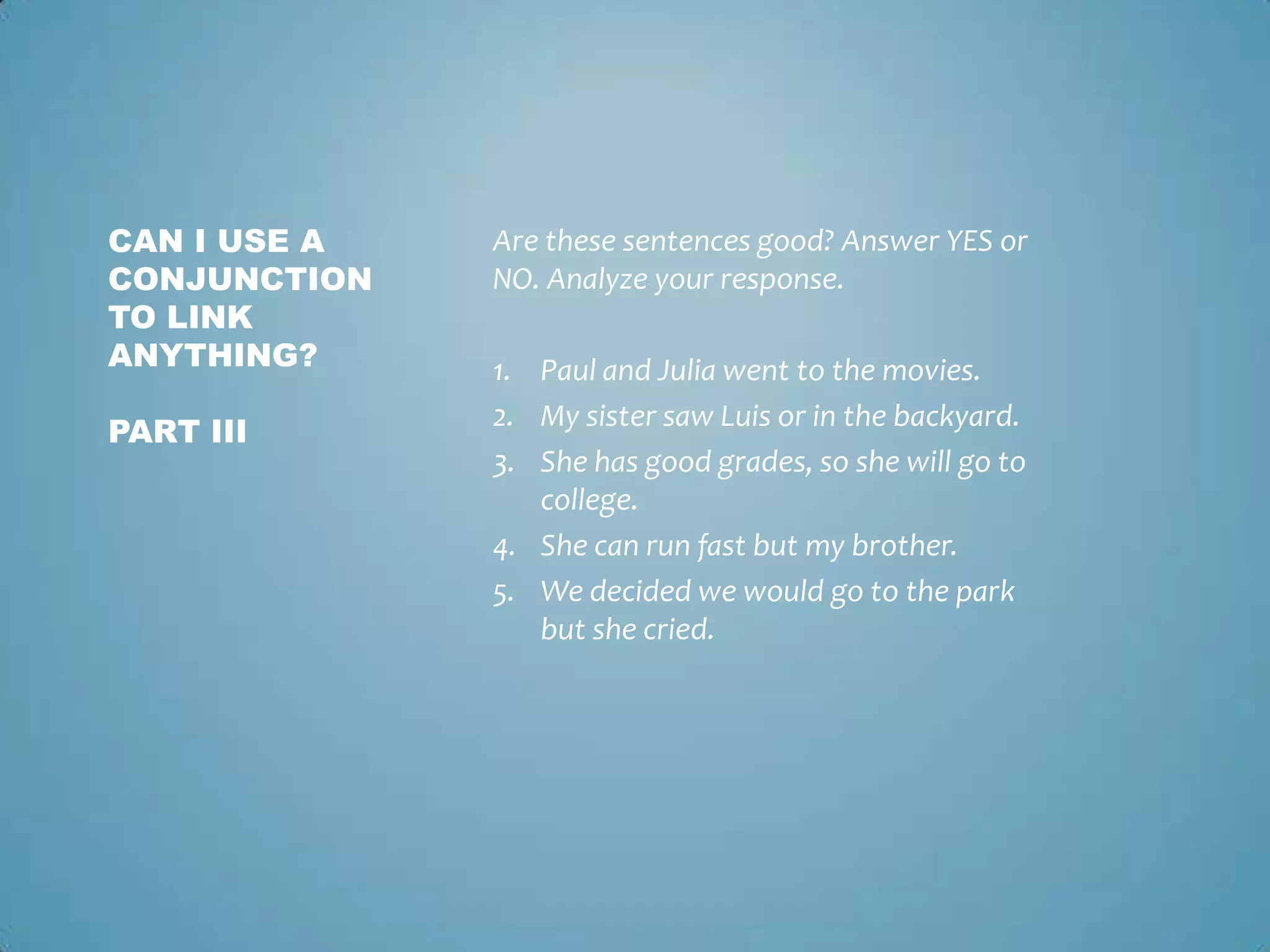 CAN I USE A
CONJUNCTION
TO LINK
ANYTHING?
PART III

Are these sentences good? Answer YES or
NO. Analyze your response.
1. Paul and Julia went to the movies.
2. My sister saw Luis or in the backyard.
3. She has good grades, so she will go to
college.
4. She can run fast but my brother.
5. We decided we would go to the park
but she cried.

 