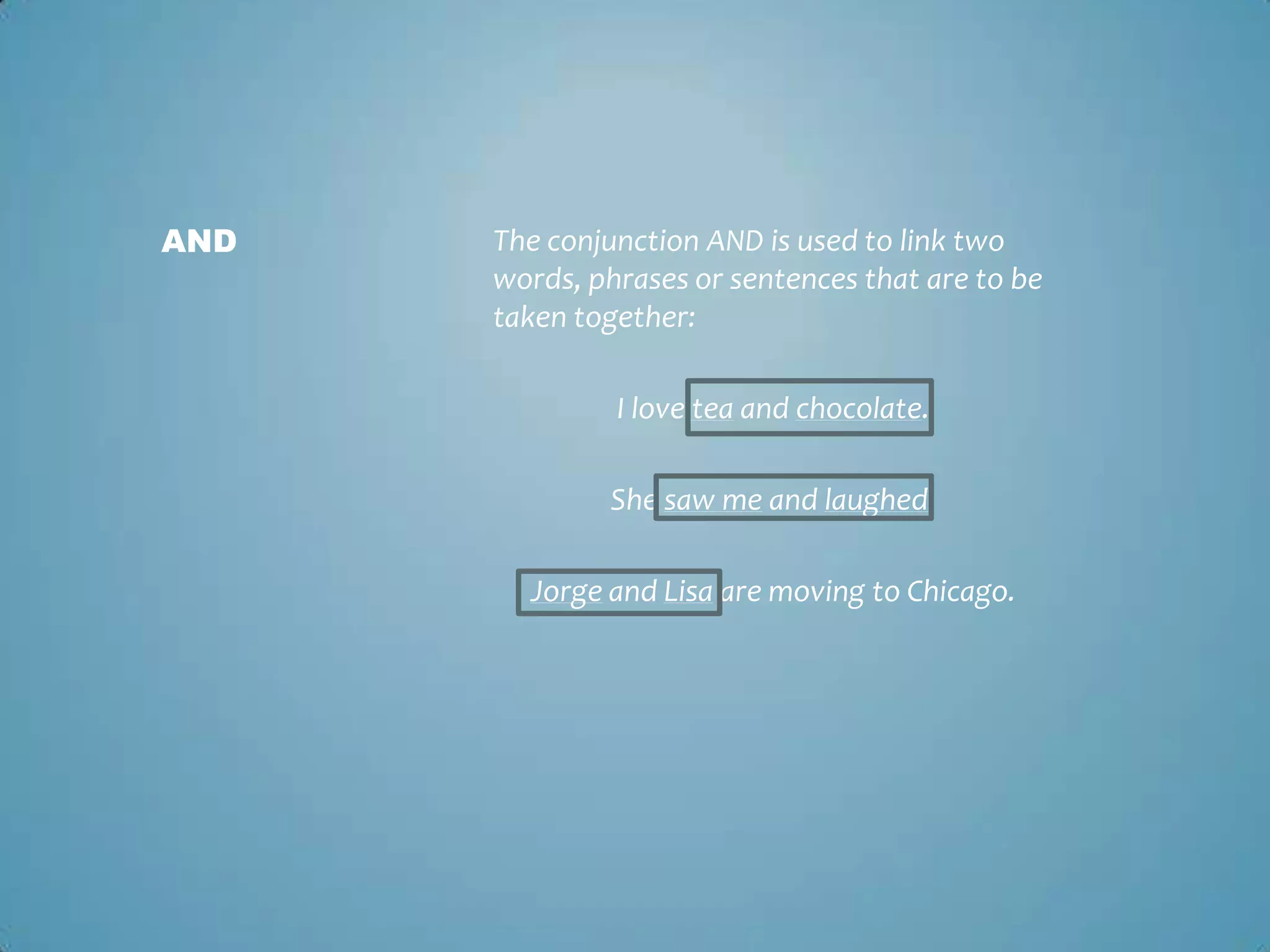 AND

The conjunction AND is used to link two
words, phrases or sentences that are to be
taken together:
I love tea and chocolate.
She saw me and laughed.
Jorge and Lisa are moving to Chicago.

 