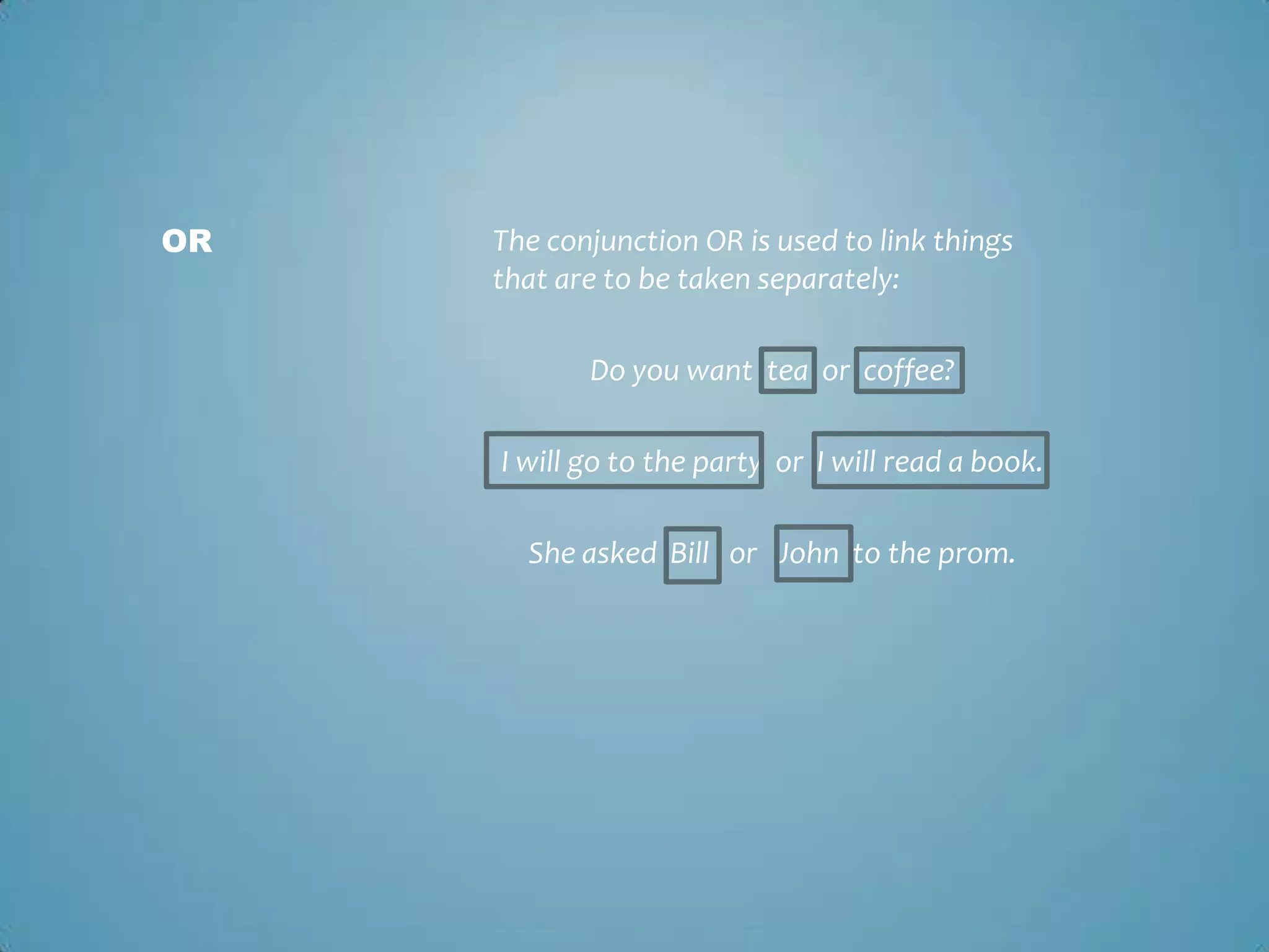 OR

The conjunction OR is used to link things
that are to be taken separately:
Do you want tea or coffee?
I will go to the party or I will read a book.

She asked Bill or John to the prom.

 