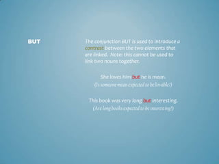 BUT

The conjunction BUT is used to introduce a
contrast between the two elements that
are linked. Note: this cannot be used to
link two nouns together.
She loves him but he is mean.
(Is someone mean expected to be lovable?)
This book was very long but interesting.
(Are long books expected to be interesting?)

 