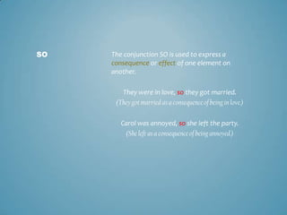 SO

The conjunction SO is used to express a
consequence or effect of one element on
another.
They were in love, so they got married.
(They got married as a consequence of being in love.)

Carol was annoyed, so she left the party.
(She left as a consequence of being annoyed.)

 