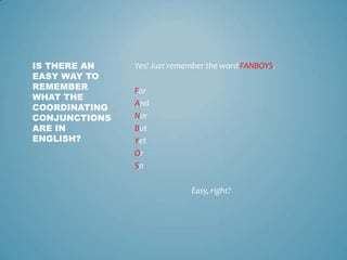 IS THERE AN
EASY WAY TO
REMEMBER
WHAT THE
COORDINATING
CONJUNCTIONS
ARE IN
ENGLISH?

Yes! Just remember the word FANBOYS.

For
And
Nor
But
Yet
Or
So
Easy, right?

 