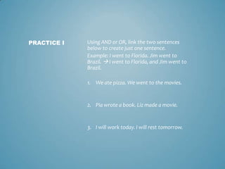 PRACTICE I

Using AND or OR, link the two sentences
below to create just one sentence.
Example: I went to Florida. Jim went to
Brazil.  I went to Florida, and Jim went to
Brazil.
1. We ate pizza. We went to the movies.

2. Pia wrote a book. Liz made a movie.

3. I will work today. I will rest tomorrow.

 