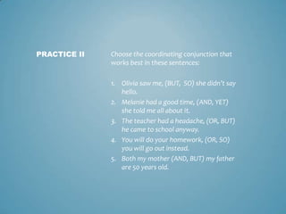 PRACTICE II

Choose the coordinating conjunction that
works best in these sentences:
1. Olivia saw me, (BUT, SO) she didn’t say
hello.
2. Melanie had a good time, (AND, YET)
she told me all about it.
3. The teacher had a headache, (OR, BUT)
he came to school anyway.
4. You will do your homework, (OR, SO)
you will go out instead.
5. Both my mother (AND, BUT) my father
are 50 years old.

 