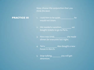 Now, choose the conjunction that you
think fits best.
PRACTICE III

1. I told him to be quiet, ___________ he
would not listen.
2. We needed a vacation, ________ we
bought tickets to go to Paris.
3. Nora was tired, __________ she made
dinner for everyone last night.
4. Terry __________ Max bought a new
house in March.

5. Stop talking, _______ you will get
detention.

 