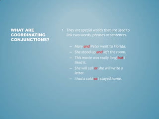 WHAT ARE
COORDINATING
CONJUNCTIONS?

• They are special words that are used to
link two words, phrases or sentences.
– Mary and Peter went to Florida.
– She stood up and left the room.
– This movie was really long but I
liked it.
– She will call or she will write a
letter.
– I had a cold so I stayed home.

 