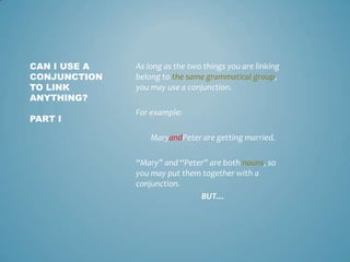 CAN I USE A
CONJUNCTION
TO LINK
ANYTHING?

As long as the two things you are linking
belong to the same grammatical group,
you may use a conjunction.

PART I

For example:
MaryandPeter are getting married.
“Mary” and “Peter” are both nouns, so
you may put them together with a
conjunction.
BUT…

 