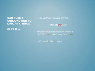 CAN I USE A
CONJUNCTION TO
LINK ANYTHING?
PART II ½

If you said “no,” you are correct.

Peter leftandMary.
This sentence does not work because
“left” is a verb, and “Mary” is a noun.

Let’s practice that concept.

 