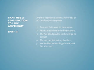 CAN I USE A
CONJUNCTION
TO LINK
ANYTHING?
PART III

Are these sentences good? Answer YES or
NO. Analyze your response.
1. Paul and Julia went to the movies.
2. My sister saw Luis or in the backyard.
3. She has good grades, so she will go to
college.
4. She can run fast but my brother.
5. We decided we would go to the park
but she cried.

 