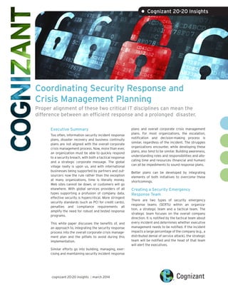 Coordinating Security Response and
Crisis Management Planning
Proper alignment of these two critical IT disciplines can mean the
difference between an efficient response and a prolonged disaster.
Executive Summary
Too often, information security incident response
plans, disaster recovery and business continuity
plans are not aligned with the overall corporate
crisis management process. Now, more than ever,
an organization must be able to quickly respond
to a security breach, with both a tactical response
and a strategic corporate message. The global
village really is upon us, and with international
businesses being supported by partners and out-
sourcers now the rule rather than the exception
at many organizations, time is literally money.
Web sites cannot be down, or customers will go
elsewhere. With global services providers of all
types supporting a profusion of company data,
effective security is hypercritical. More stringent
security standards (such as PCI for credit cards),
penalties and compliance requirements all
amplify the need for robust and tested response
programs.
This white paper discusses the benefits of, and
an approach to, integrating the security response
process into the overall corporate crisis manage-
ment plan and the pitfalls to avoid during this
implementation.
Similar efforts go into building, managing, exer-
cising and maintaining security incident response
plans and overall corporate crisis management
plans. For most organizations, the escalation,
notification and decision-making process is
similar, regardless of the incident. The struggles
organizations encounter, while developing these
plans, also tend to be similar. Building awareness,
understanding roles and responsibilities and allo-
cating time and resources (financial and human)
can all be impediments to sound response plans.
Better plans can be developed by integrating
elements of both initiatives to overcome these
shortcomings.
Creating a Security Emergency
Response Team
There are two types of security emergency
response teams (SERTs) within an organiza-
tion, a strategic team and a tactical team. The
strategic team focuses on the overall company
direction. It is notified by the tactical team about
every incident and determines whether executive
management needs to be notified. If the incident
impacts a large percentage of the company (e.g., a
distributed denial of service attack), the strategic
team will be notified and the head of that team
will alert the executives.
• Cognizant 20-20 Insights
cognizant 20-20 insights | march 2014
 