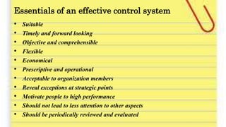 Essentials of an effective control system
• Suitable
• Timely and forward looking
• Objective and comprehensible
• Flexible
• Economical
• Prescriptive and operational
• Acceptable to organization members
• Reveal exceptions at strategic points
• Motivate people to high performance
• Should not lead to less attention to other aspects
• Should be periodically reviewed and evaluated
 