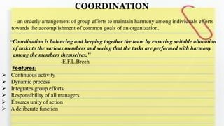 COORDINATION
- an orderly arrangement of group efforts to maintain harmony among individuals efforts
towards the accomplishment of common goals of an organization.
‘‘Coordination is balancing and keeping together the team by ensuring suitable allocation
of tasks to the various members and seeing that the tasks are performed with harmony
among the members themselves.’’
-E.F.L.Brech
Features:
 Continuous activity
 Dynamic process
 Integrates group efforts
 Responsibility of all managers
 Ensures unity of action
 A deliberate function
 