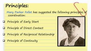 Principles:
Mary Parker Follet has suggested the following principles of
coordination:
 Principle of Early Start
 Principle of Direct Contact
 Principle of Reciprocal Relationship
 Principle of Continuity
 