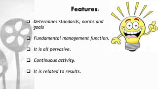 Features:
 Determines standards, norms and
goals
 Fundamental management function.
 It is all pervasive.
 Continuous activity.
 It is related to results.
 