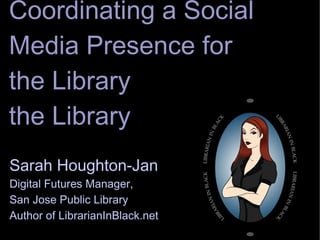 Coordinating a Social Media Presence for the Library Sarah Houghton-Jan Digital Futures Manager,  San Jose Public Library Author of LibrarianInBlack.net 