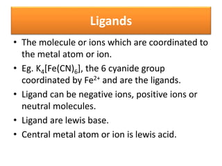 Ligands
• The molecule or ions which are coordinated to
the metal atom or ion.
• Eg. K4[Fe(CN)6], the 6 cyanide group
coordinated by Fe2+ and are the ligands.
• Ligand can be negative ions, positive ions or
neutral molecules.
• Ligand are lewis base.
• Central metal atom or ion is lewis acid.
 