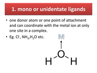 1. mono or unidentate ligands
• one donor atom or one point of attachment
and can coordinate with the metal ion at only
one site in a complex.
• Eg. Cl-, NH3,H2O etc.
 