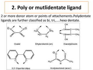 2. Poly or mutlidentate ligand
2 or more donor atom or points of attachements.Polydentate
ligands are further classified as bi, tri,…..hexa dentate.
 