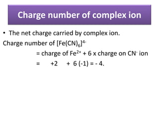 Charge number of complex ion
• The net charge carried by complex ion.
Charge number of [Fe(CN)6]4-
= charge of Fe2+ + 6 x charge on CN- ion
= +2 + 6 (-1) = - 4.
 