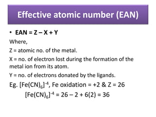 Effective atomic number (EAN)
• EAN = Z – X + Y
Where,
Z = atomic no. of the metal.
X = no. of electron lost during the formation of the
metal ion from its atom.
Y = no. of electrons donated by the ligands.
Eg. [Fe(CN)6]-4, Fe oxidation = +2 & Z = 26
[Fe(CN)6]-4 = 26 – 2 + 6(2) = 36
 
