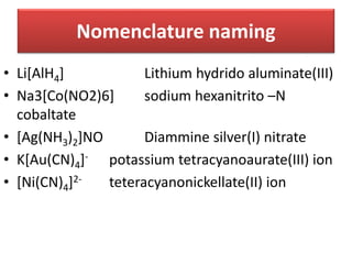 • Li[AlH4] Lithium hydrido aluminate(III)
• Na3[Co(NO2)6] sodium hexanitrito –N
cobaltate
• [Ag(NH3)2]NO Diammine silver(I) nitrate
• K[Au(CN)4]- potassium tetracyanoaurate(III) ion
• [Ni(CN)4]2- teteracyanonickellate(II) ion
Nomenclature naming
 